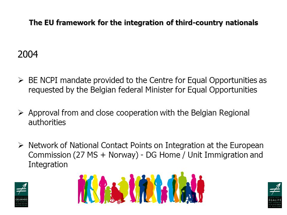 The EU framework for the integration of third-country nationals 2004  BE NCPI mandate provided to the Centre for Equal Opportunities as requested by the Belgian federal Minister for Equal Opportunities  Approval from and close cooperation with the Belgian Regional authorities  Network of National Contact Points on Integration at the European Commission (27 MS + Norway) - DG Home / Unit Immigration and Integration