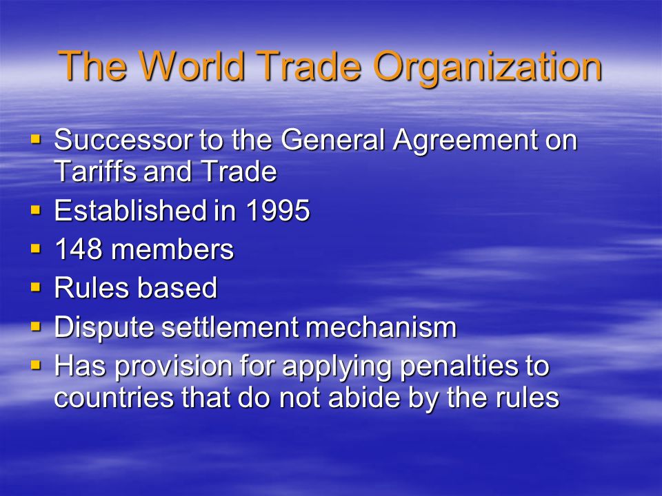 The World Trade Organization  Successor to the General Agreement on Tariffs and Trade  Established in 1995  148 members  Rules based  Dispute settlement mechanism  Has provision for applying penalties to countries that do not abide by the rules