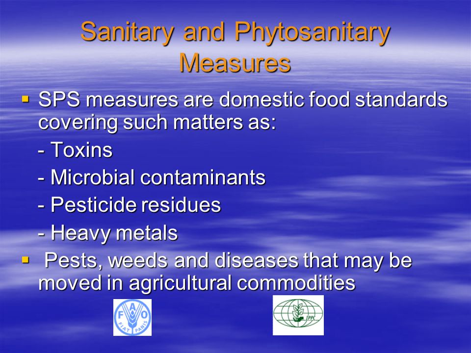 Sanitary and Phytosanitary Measures  SPS measures are domestic food standards covering such matters as: - Toxins - Toxins - Microbial contaminants - Microbial contaminants - Pesticide residues - Pesticide residues - Heavy metals - Heavy metals  Pests, weeds and diseases that may be moved in agricultural commodities