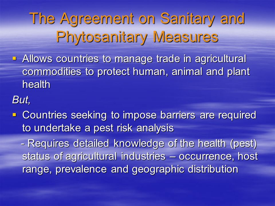 The Agreement on Sanitary and Phytosanitary Measures  Allows countries to manage trade in agricultural commodities to protect human, animal and plant health But,  Countries seeking to impose barriers are required to undertake a pest risk analysis - Requires detailed knowledge of the health (pest) status of agricultural industries – occurrence, host range, prevalence and geographic distribution - Requires detailed knowledge of the health (pest) status of agricultural industries – occurrence, host range, prevalence and geographic distribution