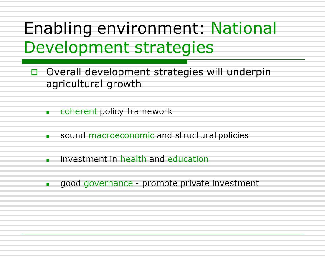 Enabling environment: National Development strategies  Overall development strategies will underpin agricultural growth coherent policy framework sound macroeconomic and structural policies investment in health and education good governance - promote private investment