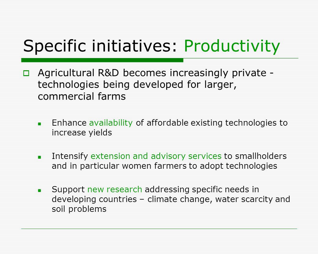 Specific initiatives: Productivity  Agricultural R&D becomes increasingly private - technologies being developed for larger, commercial farms Enhance availability of affordable existing technologies to increase yields Intensify extension and advisory services to smallholders and in particular women farmers to adopt technologies Support new research addressing specific needs in developing countries – climate change, water scarcity and soil problems