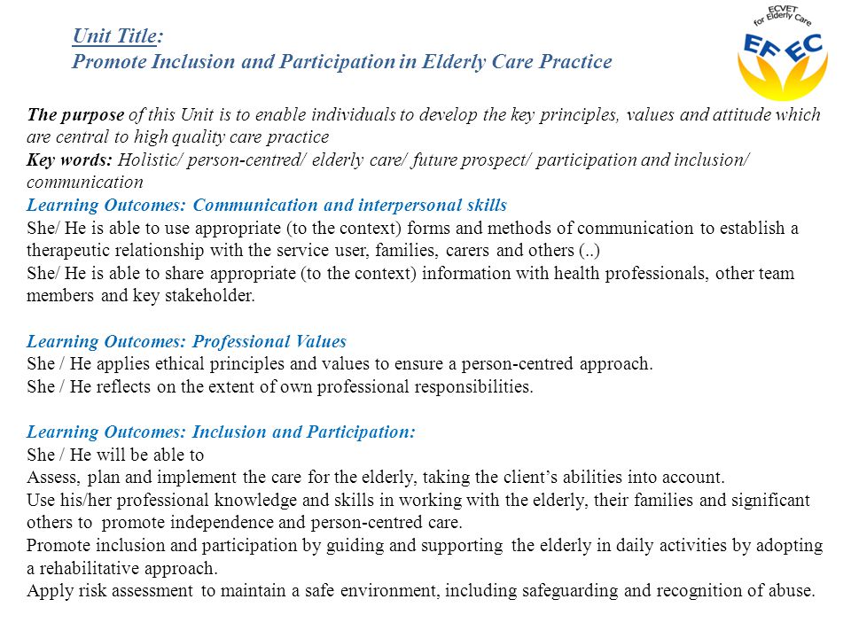 The purpose of this Unit is to enable individuals to develop the key principles, values and attitude which are central to high quality care practice Key words: Holistic/ person-centred/ elderly care/ future prospect/ participation and inclusion/ communication Learning Outcomes: Communication and interpersonal skills She/ He is able to use appropriate (to the context) forms and methods of communication to establish a therapeutic relationship with the service user, families, carers and others (..) She/ He is able to share appropriate (to the context) information with health professionals, other team members and key stakeholder.