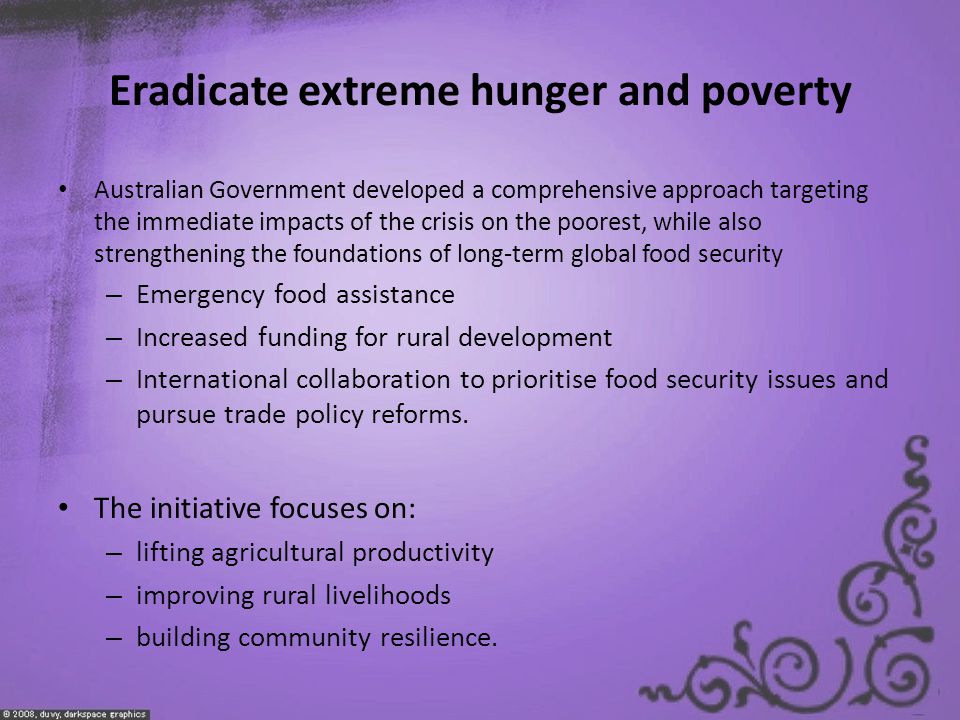 Eradicate extreme hunger and poverty Australian Government developed a comprehensive approach targeting the immediate impacts of the crisis on the poorest, while also strengthening the foundations of long-term global food security – Emergency food assistance – Increased funding for rural development – International collaboration to prioritise food security issues and pursue trade policy reforms.