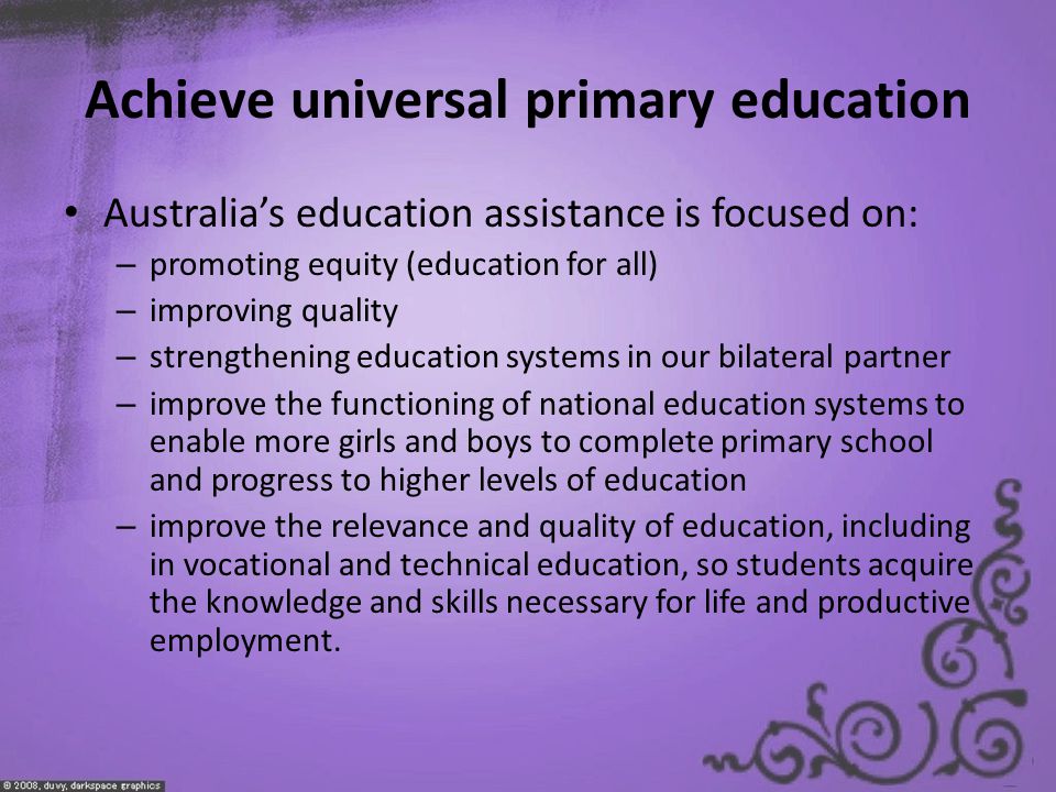 Achieve universal primary education Australia’s education assistance is focused on: – promoting equity (education for all) – improving quality – strengthening education systems in our bilateral partner – improve the functioning of national education systems to enable more girls and boys to complete primary school and progress to higher levels of education – improve the relevance and quality of education, including in vocational and technical education, so students acquire the knowledge and skills necessary for life and productive employment.