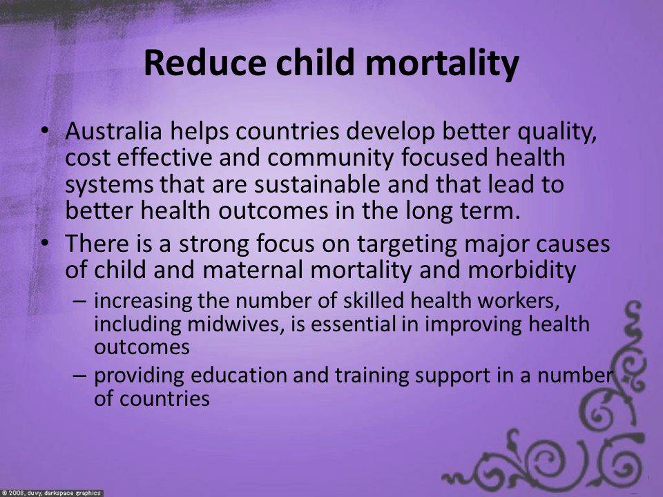Reduce child mortality Australia helps countries develop better quality, cost effective and community focused health systems that are sustainable and that lead to better health outcomes in the long term.