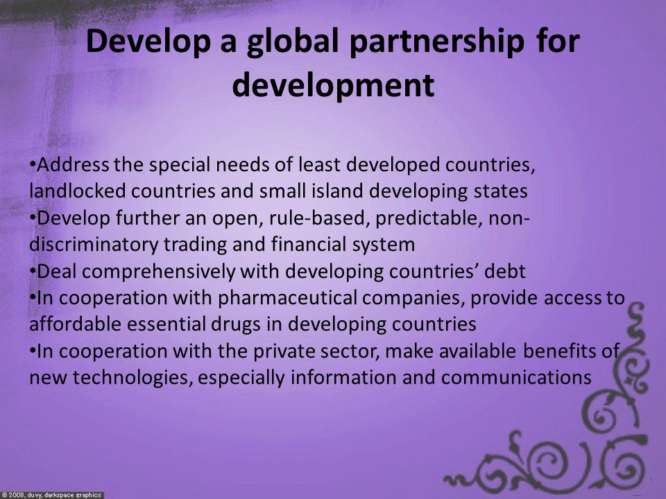 Develop a global partnership for development Address the special needs of least developed countries, landlocked countries and small island developing states Develop further an open, rule-based, predictable, non- discriminatory trading and financial system Deal comprehensively with developing countries’ debt In cooperation with pharmaceutical companies, provide access to affordable essential drugs in developing countries In cooperation with the private sector, make available benefits of new technologies, especially information and communications