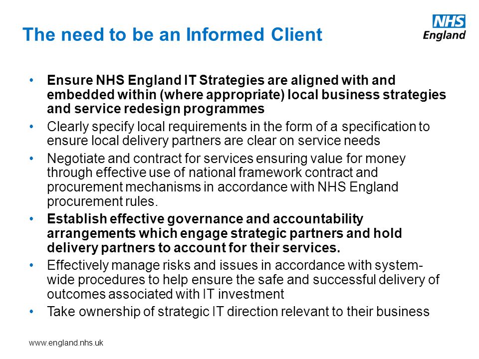The need to be an Informed Client Ensure NHS England IT Strategies are aligned with and embedded within (where appropriate) local business strategies and service redesign programmes Clearly specify local requirements in the form of a specification to ensure local delivery partners are clear on service needs Negotiate and contract for services ensuring value for money through effective use of national framework contract and procurement mechanisms in accordance with NHS England procurement rules.