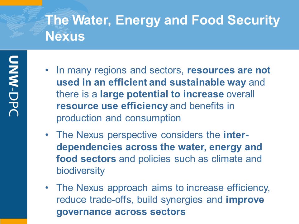 The Water, Energy and Food Security Nexus In many regions and sectors, resources are not used in an efficient and sustainable way and there is a large potential to increase overall resource use efficiency and benefits in production and consumption The Nexus perspective considers the inter- dependencies across the water, energy and food sectors and policies such as climate and biodiversity The Nexus approach aims to increase efficiency, reduce trade-offs, build synergies and improve governance across sectors