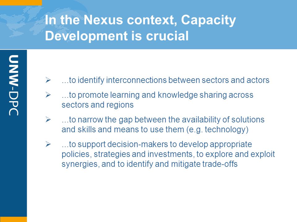 In the Nexus context, Capacity Development is crucial ...to identify interconnections between sectors and actors ...to promote learning and knowledge sharing across sectors and regions ...to narrow the gap between the availability of solutions and skills and means to use them (e.g.