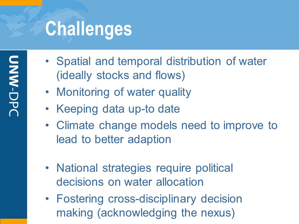 Challenges Spatial and temporal distribution of water (ideally stocks and flows) Monitoring of water quality Keeping data up-to date Climate change models need to improve to lead to better adaption National strategies require political decisions on water allocation Fostering cross-disciplinary decision making (acknowledging the nexus)