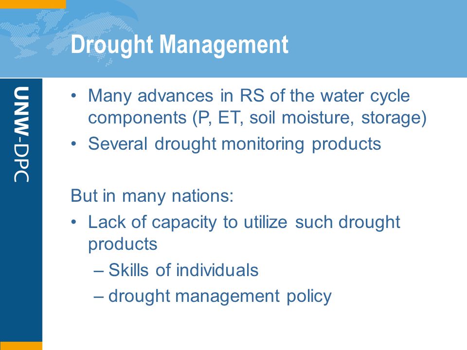 Drought Management Many advances in RS of the water cycle components (P, ET, soil moisture, storage) Several drought monitoring products But in many nations: Lack of capacity to utilize such drought products –Skills of individuals –drought management policy