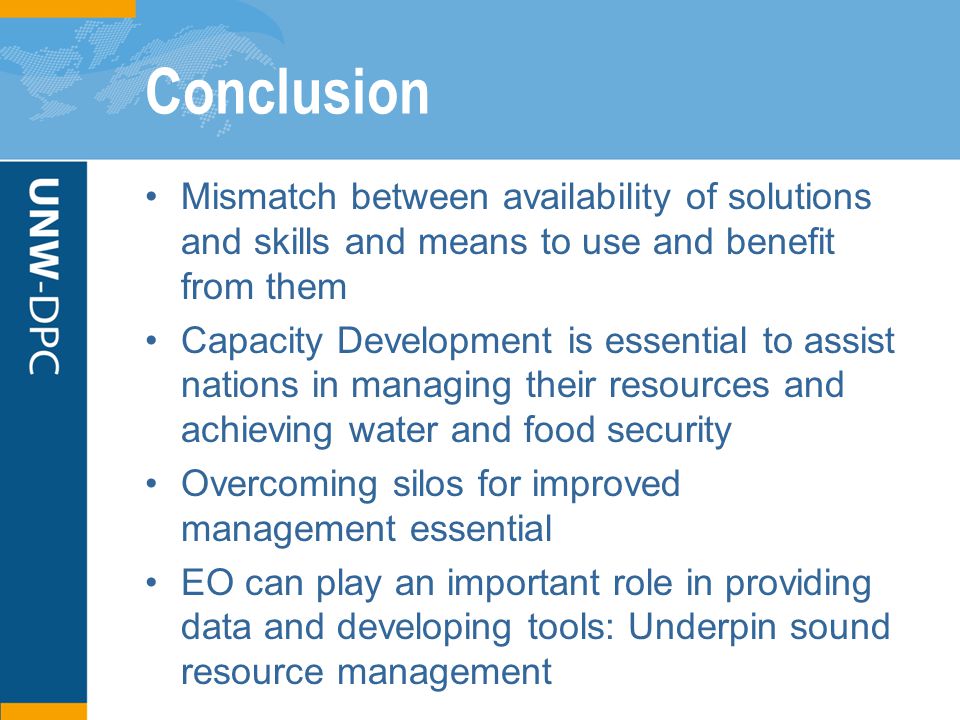 Conclusion Mismatch between availability of solutions and skills and means to use and benefit from them Capacity Development is essential to assist nations in managing their resources and achieving water and food security Overcoming silos for improved management essential EO can play an important role in providing data and developing tools: Underpin sound resource management