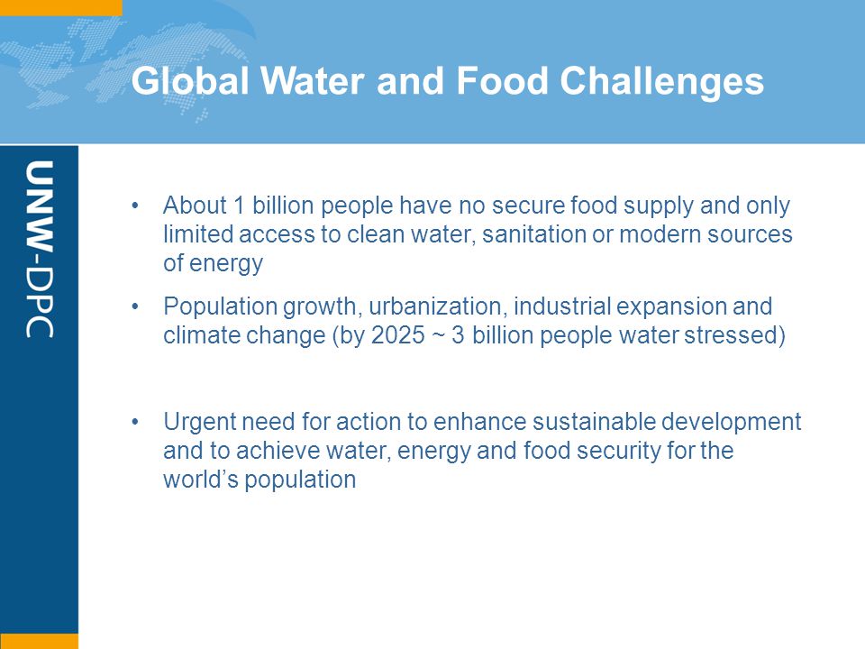 Global Water and Food Challenges About 1 billion people have no secure food supply and only limited access to clean water, sanitation or modern sources of energy Population growth, urbanization, industrial expansion and climate change (by 2025 ~ 3 billion people water stressed) Urgent need for action to enhance sustainable development and to achieve water, energy and food security for the world’s population