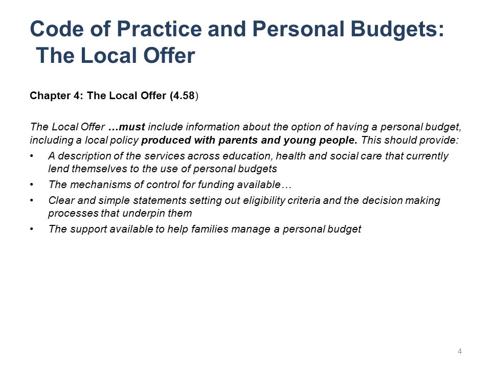 Code of Practice and Personal Budgets: The Local Offer Chapter 4: The Local Offer (4.58) The Local Offer …must include information about the option of having a personal budget, including a local policy produced with parents and young people.