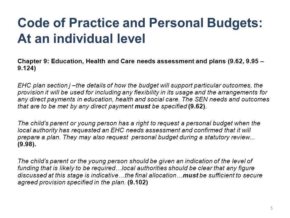 Code of Practice and Personal Budgets: At an individual level Chapter 9: Education, Health and Care needs assessment and plans (9.62, 9.95 – 9.124) EHC plan section j –the details of how the budget will support particular outcomes, the provision it will be used for including any flexibility in its usage and the arrangements for any direct payments in education, health and social care.