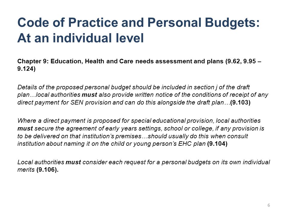Code of Practice and Personal Budgets: At an individual level Chapter 9: Education, Health and Care needs assessment and plans (9.62, 9.95 – 9.124) Details of the proposed personal budget should be included in section j of the draft plan…local authorities must also provide written notice of the conditions of receipt of any direct payment for SEN provision and can do this alongside the draft plan…(9.103) Where a direct payment is proposed for special educational provision, local authorities must secure the agreement of early years settings, school or college, if any provision is to be delivered on that institution’s premises…should usually do this when consult institution about naming it on the child or young person’s EHC plan (9.104) Local authorities must consider each request for a personal budgets on its own individual merits (9.106).