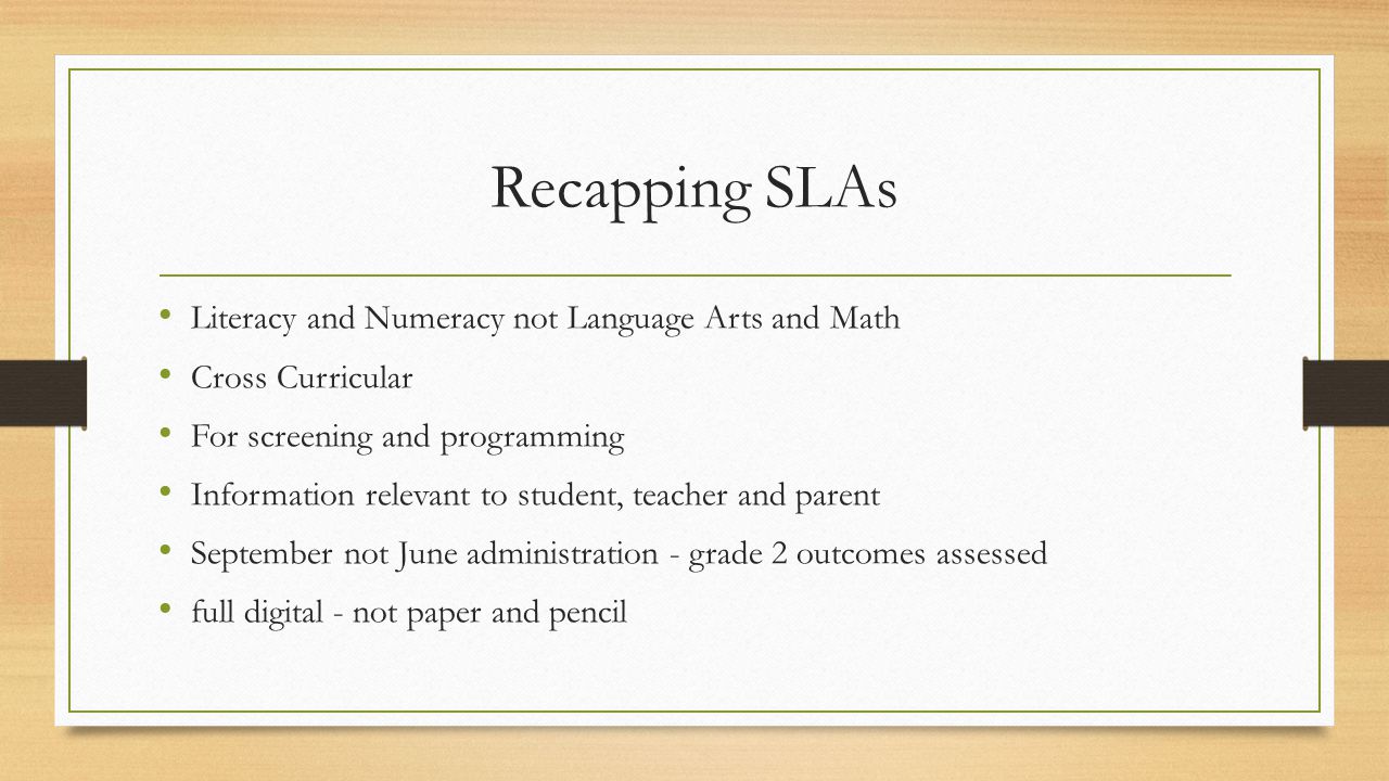 Recapping SLAs Literacy and Numeracy not Language Arts and Math Cross Curricular For screening and programming Information relevant to student, teacher and parent September not June administration - grade 2 outcomes assessed full digital - not paper and pencil