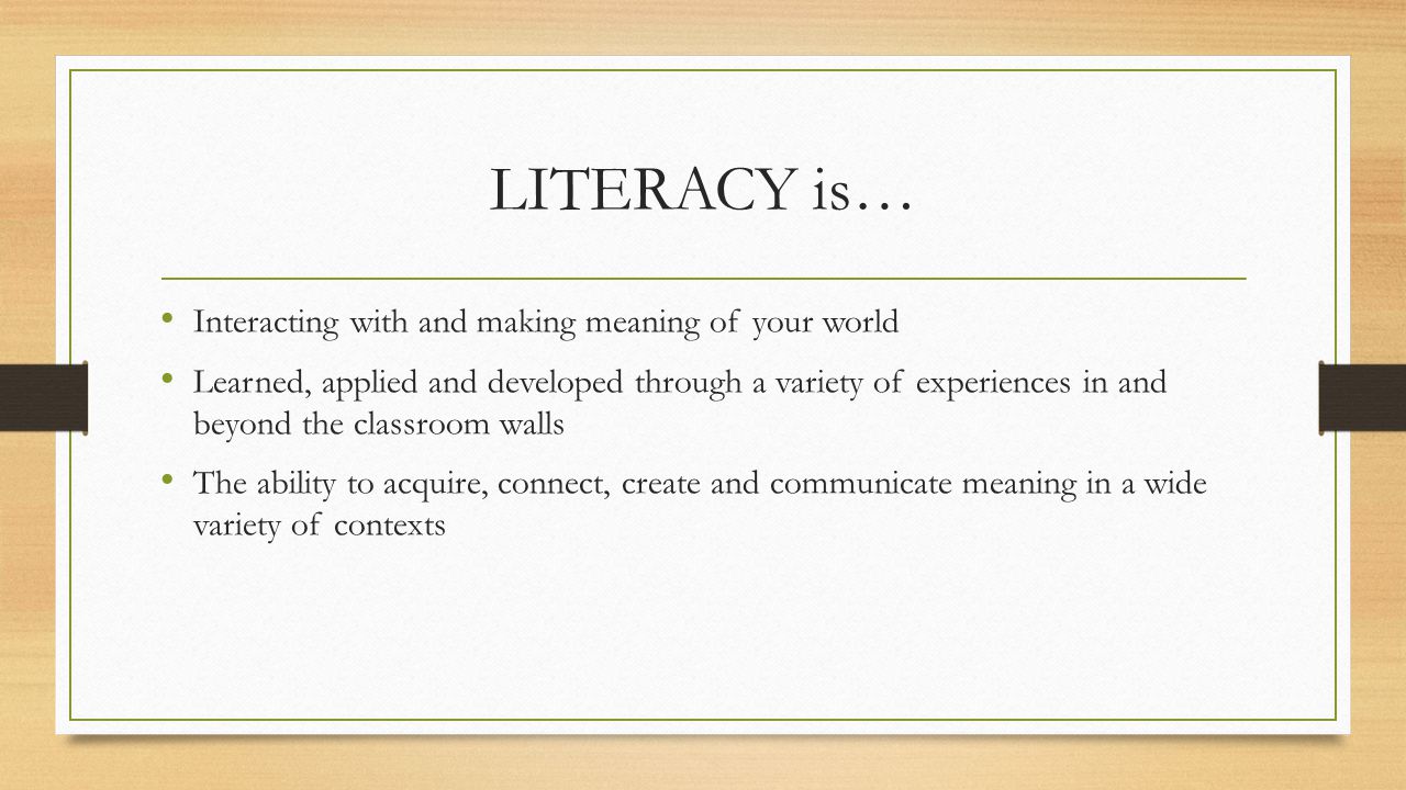 LITERACY is… Interacting with and making meaning of your world Learned, applied and developed through a variety of experiences in and beyond the classroom walls The ability to acquire, connect, create and communicate meaning in a wide variety of contexts