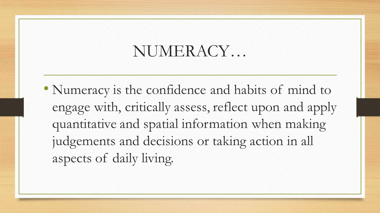 NUMERACY… Numeracy is the confidence and habits of mind to engage with, critically assess, reflect upon and apply quantitative and spatial information when making judgements and decisions or taking action in all aspects of daily living.