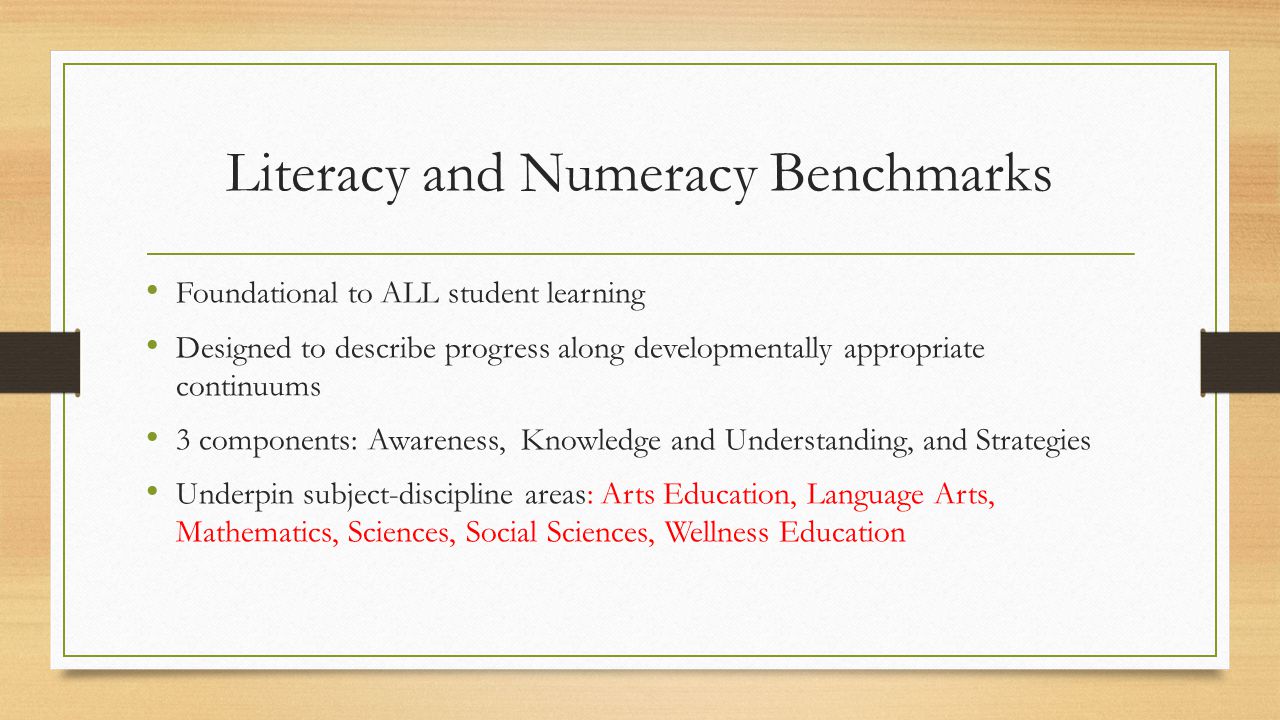 Literacy and Numeracy Benchmarks Foundational to ALL student learning Designed to describe progress along developmentally appropriate continuums 3 components: Awareness, Knowledge and Understanding, and Strategies Underpin subject-discipline areas: Arts Education, Language Arts, Mathematics, Sciences, Social Sciences, Wellness Education