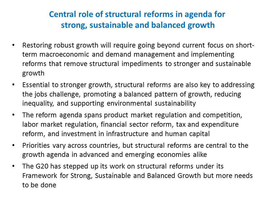 Central role of structural reforms in agenda for strong, sustainable and balanced growth Restoring robust growth will require going beyond current focus on short- term macroeconomic and demand management and implementing reforms that remove structural impediments to stronger and sustainable growth Essential to stronger growth, structural reforms are also key to addressing the jobs challenge, promoting a balanced pattern of growth, reducing inequality, and supporting environmental sustainability The reform agenda spans product market regulation and competition, labor market regulation, financial sector reform, tax and expenditure reform, and investment in infrastructure and human capital Priorities vary across countries, but structural reforms are central to the growth agenda in advanced and emerging economies alike The G20 has stepped up its work on structural reforms under its Framework for Strong, Sustainable and Balanced Growth but more needs to be done