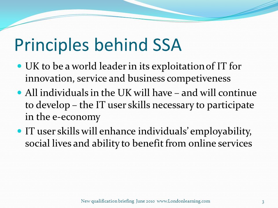 Principles behind SSA UK to be a world leader in its exploitation of IT for innovation, service and business competiveness All individuals in the UK will have – and will continue to develop – the IT user skills necessary to participate in the e-economy IT user skills will enhance individuals’ employability, social lives and ability to benefit from online services New qualification briefing June