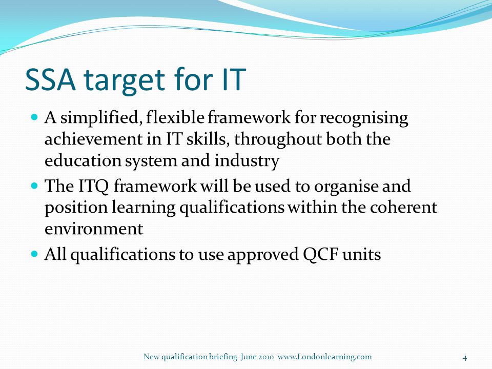 SSA target for IT A simplified, flexible framework for recognising achievement in IT skills, throughout both the education system and industry The ITQ framework will be used to organise and position learning qualifications within the coherent environment All qualifications to use approved QCF units New qualification briefing June
