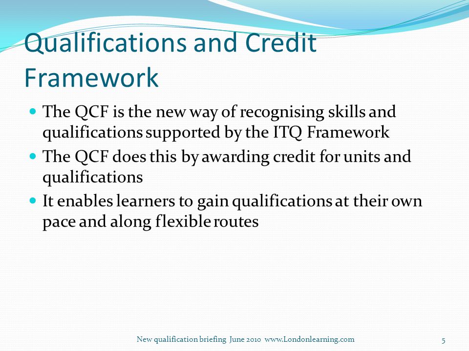 Qualifications and Credit Framework The QCF is the new way of recognising skills and qualifications supported by the ITQ Framework The QCF does this by awarding credit for units and qualifications It enables learners to gain qualifications at their own pace and along flexible routes New qualification briefing June