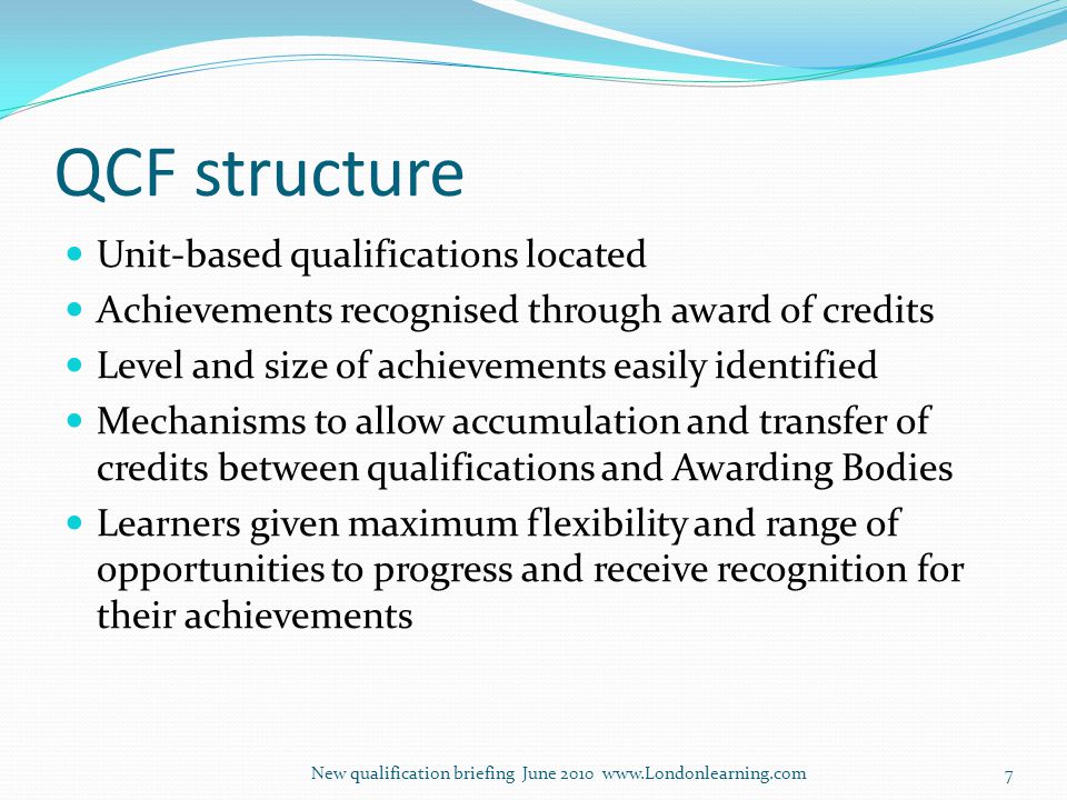QCF structure Unit-based qualifications located Achievements recognised through award of credits Level and size of achievements easily identified Mechanisms to allow accumulation and transfer of credits between qualifications and Awarding Bodies Learners given maximum flexibility and range of opportunities to progress and receive recognition for their achievements New qualification briefing June