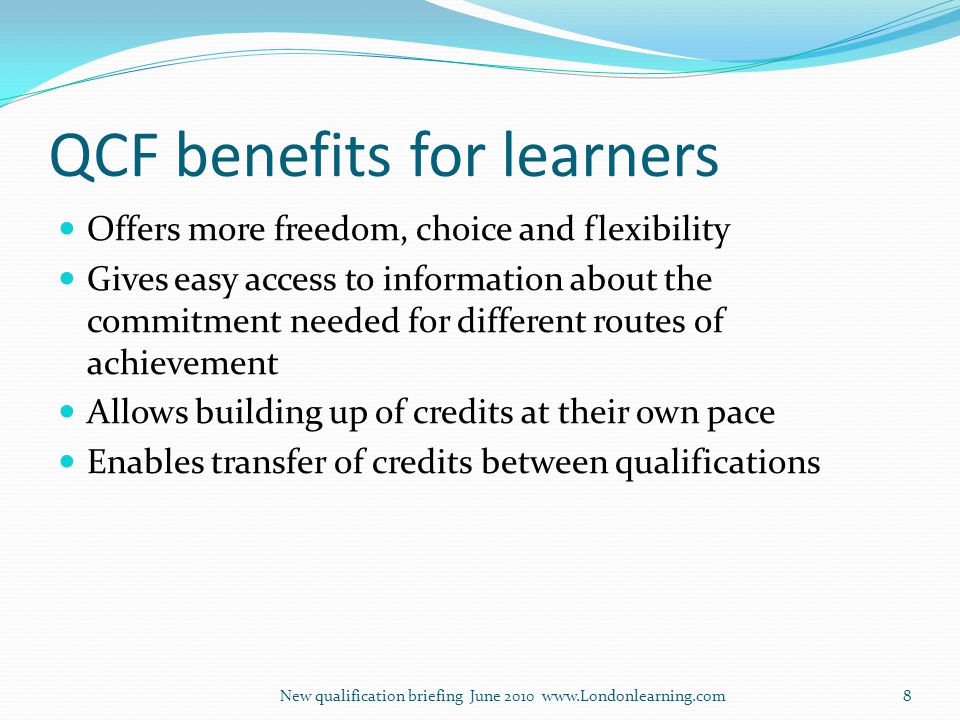QCF benefits for learners Offers more freedom, choice and flexibility Gives easy access to information about the commitment needed for different routes of achievement Allows building up of credits at their own pace Enables transfer of credits between qualifications New qualification briefing June