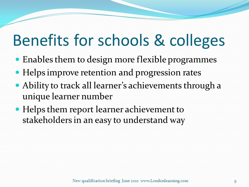 Benefits for schools & colleges Enables them to design more flexible programmes Helps improve retention and progression rates Ability to track all learner’s achievements through a unique learner number Helps them report learner achievement to stakeholders in an easy to understand way New qualification briefing June