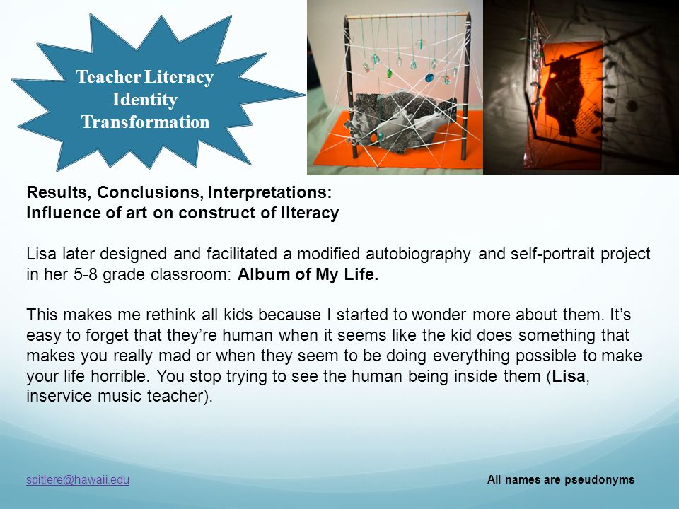 Teacher Literacy Identity Transformation All names are pseudonyms Results, Conclusions, Interpretations: Influence of art on construct of literacy Lisa later designed and facilitated a modified autobiography and self-portrait project in her 5-8 grade classroom: Album of My Life.