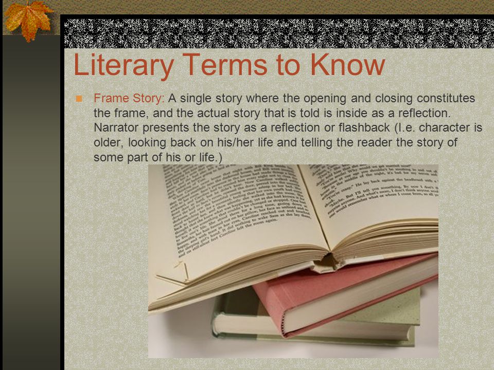 Literary Terms to Know Frame Story: A single story where the opening and closing constitutes the frame, and the actual story that is told is inside as a reflection.