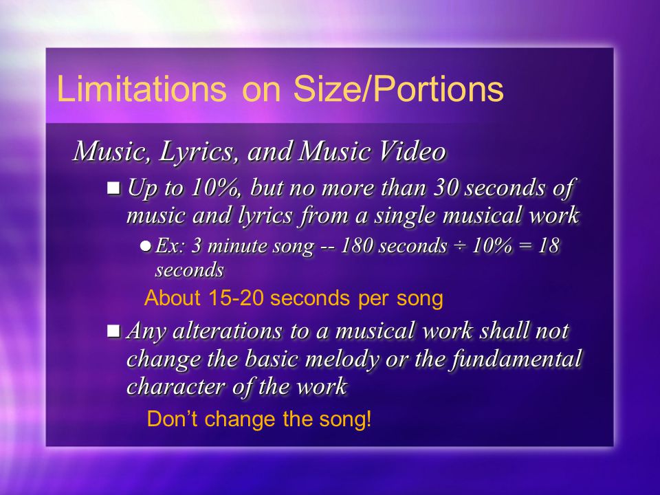 Music, Lyrics, and Music Video Up to 10%, but no more than 30 seconds of music and lyrics from a single musical work Up to 10%, but no more than 30 seconds of music and lyrics from a single musical work Ex: 3 minute song seconds ÷ 10% = 18 seconds Ex: 3 minute song seconds ÷ 10% = 18 seconds Any alterations to a musical work shall not change the basic melody or the fundamental character of the work Any alterations to a musical work shall not change the basic melody or the fundamental character of the work Music, Lyrics, and Music Video Up to 10%, but no more than 30 seconds of music and lyrics from a single musical work Up to 10%, but no more than 30 seconds of music and lyrics from a single musical work Ex: 3 minute song seconds ÷ 10% = 18 seconds Ex: 3 minute song seconds ÷ 10% = 18 seconds Any alterations to a musical work shall not change the basic melody or the fundamental character of the work Any alterations to a musical work shall not change the basic melody or the fundamental character of the work Limitations on Size/Portions About seconds per song Don’t change the song!