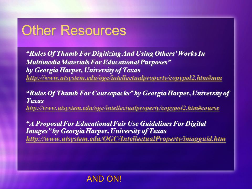 Other Resources Rules Of Thumb For Digitizing And Using Others Works In Multimedia Materials For Educational Purposes by Georgia Harper, University of Texas     Rules Of Thumb For Coursepacks by Georgia Harper, University of Texas     A Proposal For Educational Fair Use Guidelines For Digital Images by Georgia Harper, University of Texas     Rules Of Thumb For Digitizing And Using Others Works In Multimedia Materials For Educational Purposes by Georgia Harper, University of Texas     Rules Of Thumb For Coursepacks by Georgia Harper, University of Texas     A Proposal For Educational Fair Use Guidelines For Digital Images by Georgia Harper, University of Texas     AND ON!