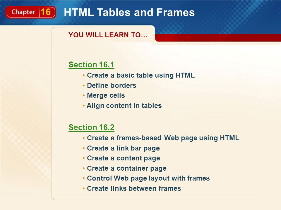 16 HTML Tables and Frames Section 16.1 Create a basic table using HTML Define borders Merge cells Align content in tables Section 16.2 Create a frames-based Web page using HTML Create a link bar page Create a content page Create a container page Control Web page layout with frames Create links between frames YOU WILL LEARN TO…