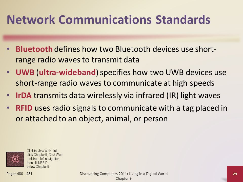 Network Communications Standards Bluetooth defines how two Bluetooth devices use short- range radio waves to transmit data UWB (ultra-wideband) specifies how two UWB devices use short-range radio waves to communicate at high speeds IrDA transmits data wirelessly via infrared (IR) light waves RFID uses radio signals to communicate with a tag placed in or attached to an object, animal, or person Discovering Computers 2011: Living in a Digital World Chapter 9 29 Pages Click to view Web Link, click Chapter 9, Click Web Link from left navigation, then click RFID below Chapter 9