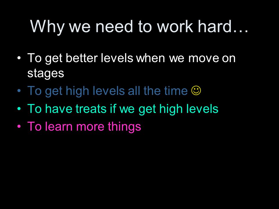 Why we need to work hard… To get better levels when we move on stages To get high levels all the time To have treats if we get high levels To learn more things