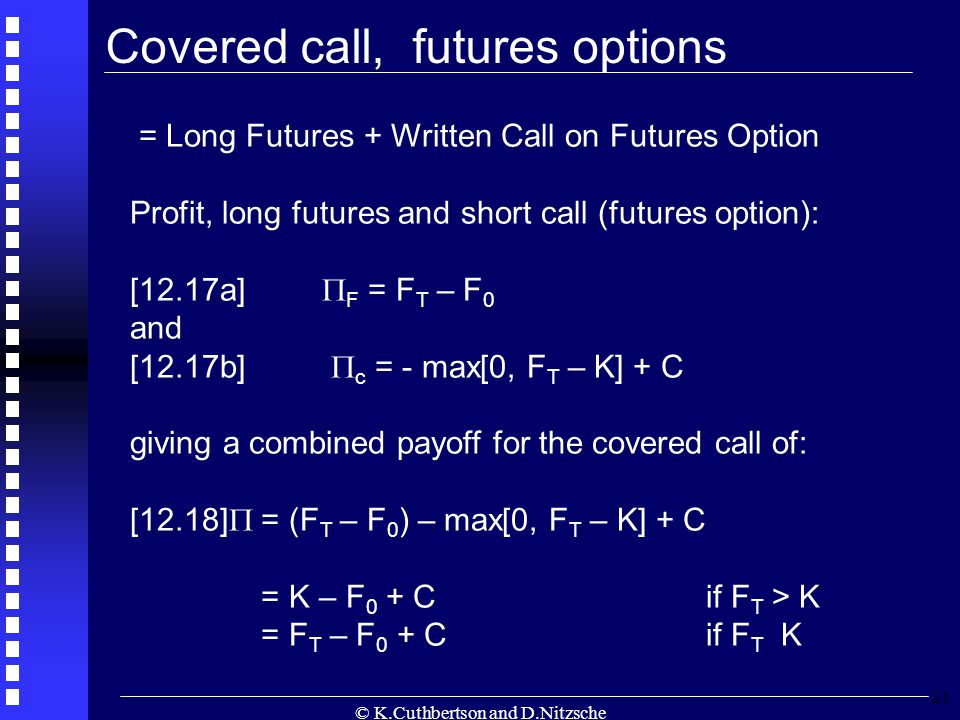 © K.Cuthbertson and D.Nitzsche 21 = Long Futures + Written Call on Futures Option Profit, long futures and short call (futures option): [12.17a]  F = F T – F 0 and [12.17b]  c = - max[0, F T – K] + C giving a combined payoff for the covered call of: [12.18]  = (F T – F 0 ) – max[0, F T – K] + C = K – F 0 + Cif F T > K = F T – F 0 + Cif F T K Covered call, futures options