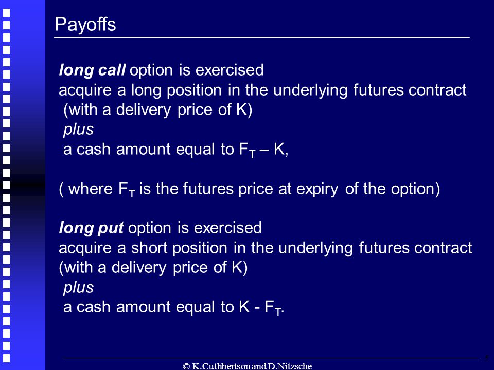 © K.Cuthbertson and D.Nitzsche 5 long call option is exercised acquire a long position in the underlying futures contract (with a delivery price of K) plus a cash amount equal to F T – K, ( where F T is the futures price at expiry of the option) long put option is exercised acquire a short position in the underlying futures contract (with a delivery price of K) plus a cash amount equal to K - F T.