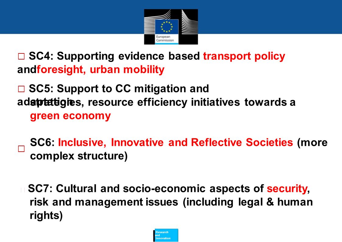  SC4: Supporting evidence based transport policy andforesight, urban mobility  SC5: Support to CC mitigation and adaptation strategies, resource efficiency initiatives towards a green economy SC6: Inclusive, Innovative and Reflective Societies (more complex structure)   SC7: Cultural and socio-economic aspects of security, risk and management issues (including legal & human rights) Research and Innovation