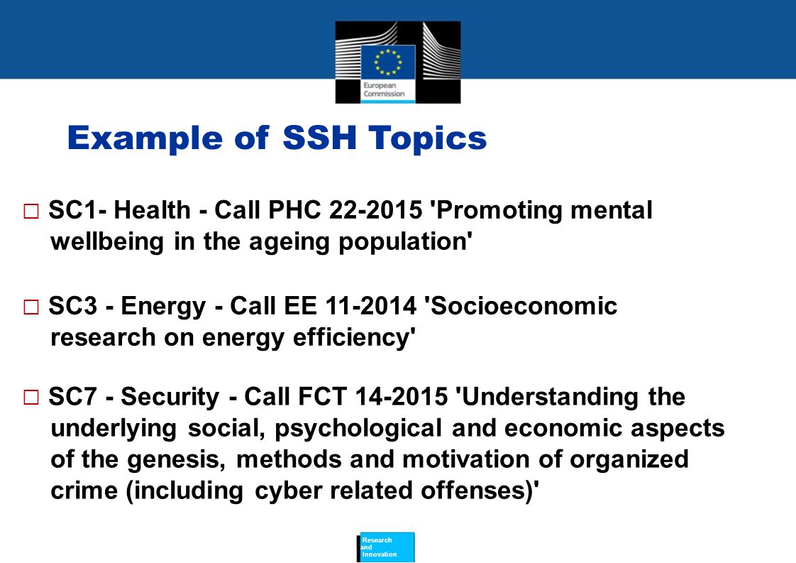 Example of SSH Topics  SC1- Health - Call PHC Promoting mental wellbeing in the ageing population  SC3 - Energy - Call EE Socioeconomic research on energy efficiency  SC7 - Security - Call FCT Understanding the underlying social, psychological and economic aspects of the genesis, methods and motivation of organized crime (including cyber related offenses) Research and Innovation