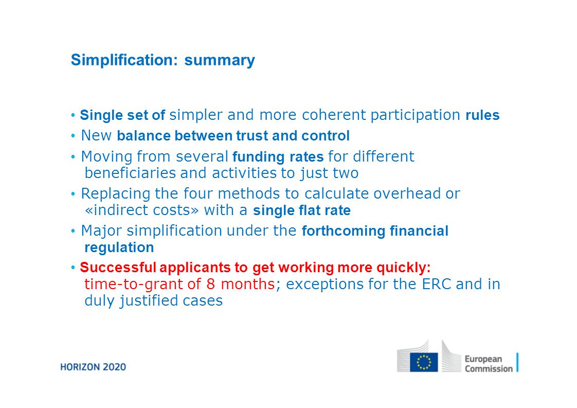 Simplification: summary Single set of simpler and more coherent participation rules New balance between trust and control Moving from several funding rates for different beneficiaries and activities to just two Replacing the four methods to calculate overhead or «indirect costs» with a single flat rate Major simplification under the forthcoming financial regulation Successful applicants to get working more quickly: time-to-grant of 8 months; exceptions for the ERC and in duly justified cases