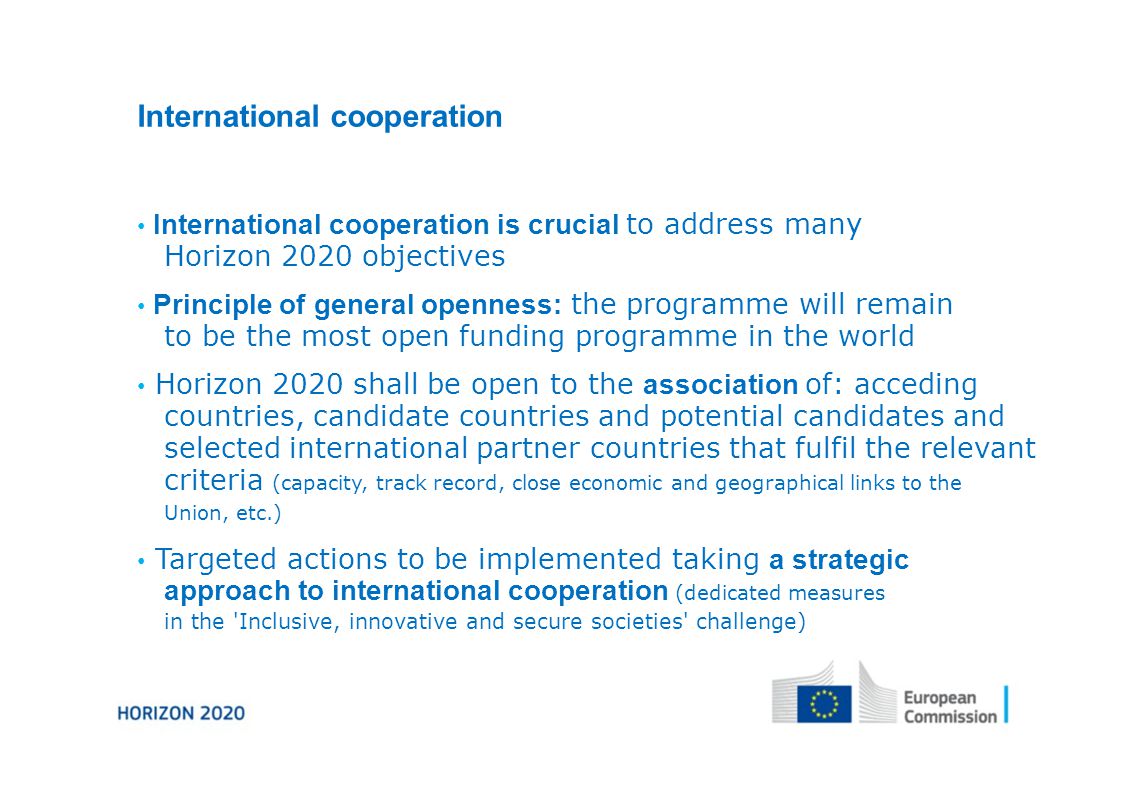 International cooperation International cooperation is crucial to address many Horizon 2020 objectives Principle of general openness: the programme will remain to be the most open funding programme in the world Horizon 2020 shall be open to the association of: acceding countries, candidate countries and potential candidates and selected international partner countries that fulfil the relevant criteria (capacity, track record, close economic and geographical links to the Union, etc.) Targeted actions to be implemented taking a strategic approach to international cooperation (dedicated measures in the Inclusive, innovative and secure societies challenge)
