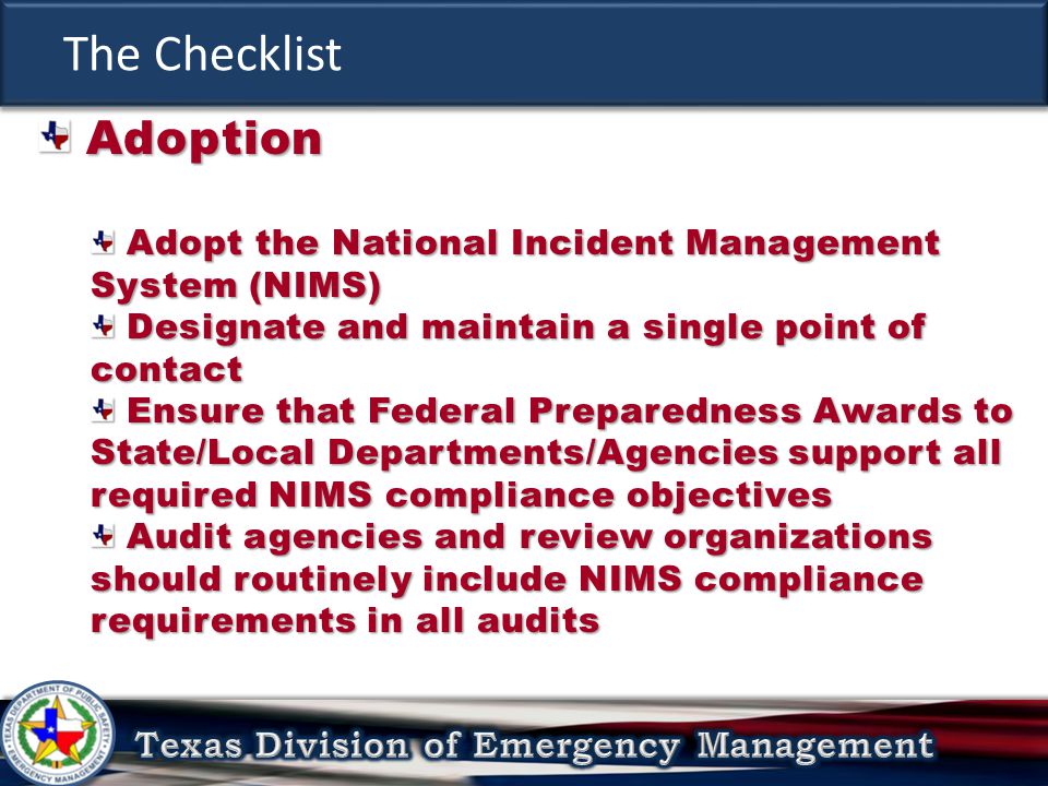 The Checklist Adoption Adoption Adopt the National Incident Management System (NIMS) Adopt the National Incident Management System (NIMS) Designate and maintain a single point of contact Designate and maintain a single point of contact Ensure that Federal Preparedness Awards to State/Local Departments/Agencies support all required NIMS compliance objectives Ensure that Federal Preparedness Awards to State/Local Departments/Agencies support all required NIMS compliance objectives Audit agencies and review organizations should routinely include NIMS compliance requirements in all audits Audit agencies and review organizations should routinely include NIMS compliance requirements in all audits