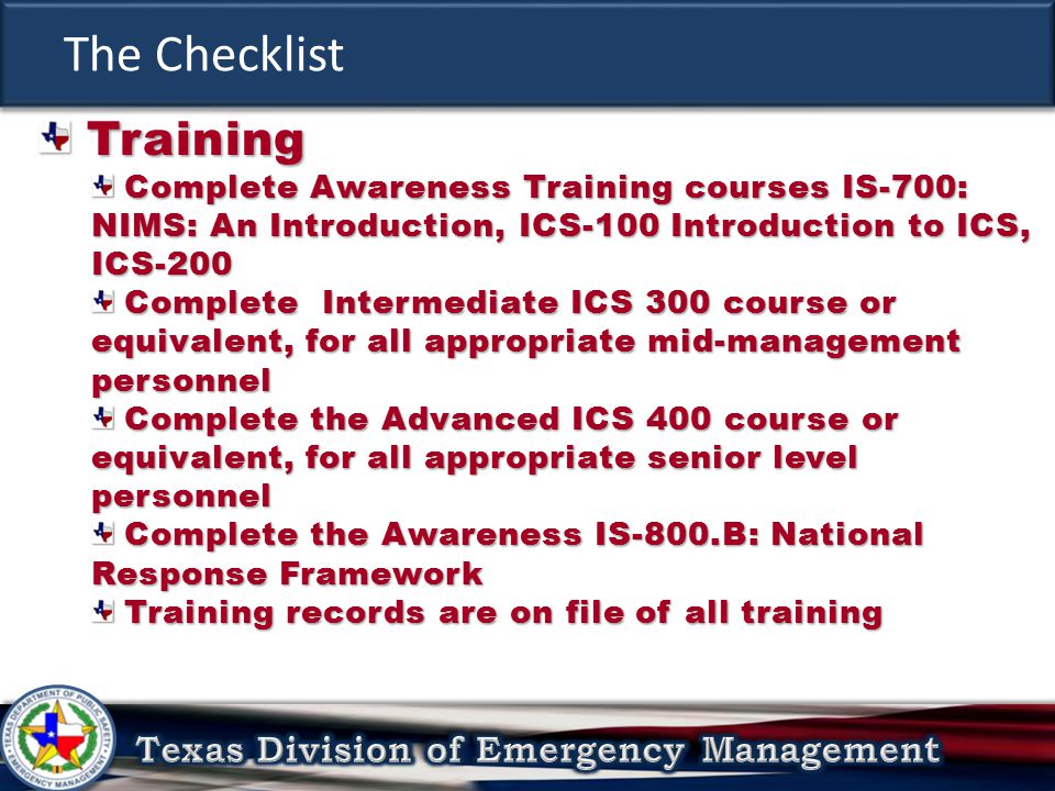 The Checklist Training Training Complete Awareness Training courses IS-700: NIMS: An Introduction, ICS-100 Introduction to ICS, ICS-200 Complete Awareness Training courses IS-700: NIMS: An Introduction, ICS-100 Introduction to ICS, ICS-200 Complete Intermediate ICS 300 course or equivalent, for all appropriate mid-management personnel Complete Intermediate ICS 300 course or equivalent, for all appropriate mid-management personnel Complete the Advanced ICS 400 course or equivalent, for all appropriate senior level personnel Complete the Advanced ICS 400 course or equivalent, for all appropriate senior level personnel Complete the Awareness IS-800.B: National Response Framework Complete the Awareness IS-800.B: National Response Framework Training records are on file of all training Training records are on file of all training