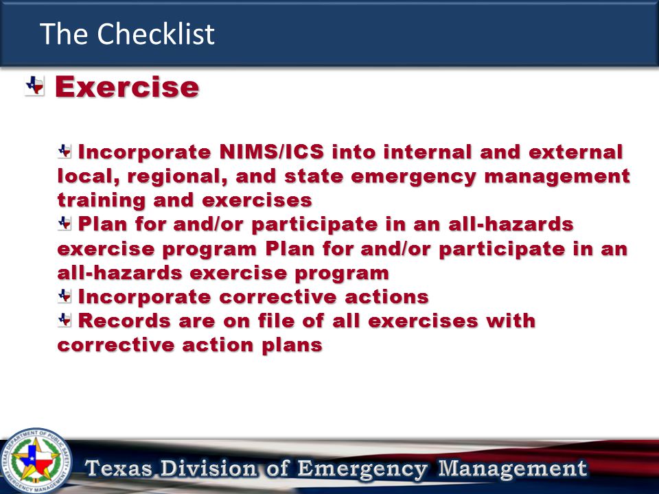 The Checklist Exercise Exercise Incorporate NIMS/ICS into internal and external local, regional, and state emergency management training and exercises Incorporate NIMS/ICS into internal and external local, regional, and state emergency management training and exercises Plan for and/or participate in an all-hazards exercise program Plan for and/or participate in an all-hazards exercise program Plan for and/or participate in an all-hazards exercise program Plan for and/or participate in an all-hazards exercise program Incorporate corrective actions Incorporate corrective actions Records are on file of all exercises with corrective action plans Records are on file of all exercises with corrective action plans