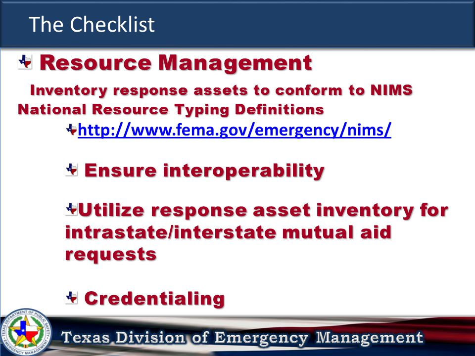 The Checklist Resource Management Resource Management Inventory response assets to conform to NIMS National Resource Typing Definitions Inventory response assets to conform to NIMS National Resource Typing Definitions   Ensure interoperability Ensure interoperability Utilize response asset inventory for intrastate/interstate mutual aid requests Credentialing Credentialing