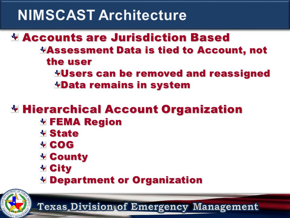 Accounts are Jurisdiction Based Accounts are Jurisdiction Based Assessment Data is tied to Account, not the user Users can be removed and reassigned Data remains in system Hierarchical Account Organization Hierarchical Account Organization FEMA Region FEMA Region State State COG COG County County City City Department or Organization Department or Organization